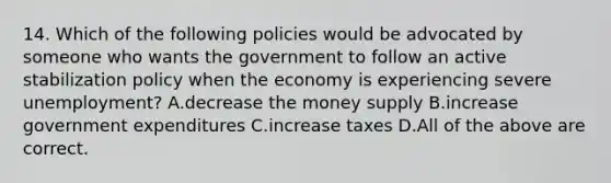 14. Which of the following policies would be advocated by someone who wants the government to follow an active stabilization policy when the economy is experiencing severe unemployment? A.decrease the money supply B.increase government expenditures C.increase taxes D.All of the above are correct.