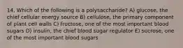 14. Which of the following is a polysaccharide? A) glucose, the chief cellular energy source B) cellulose, the primary component of plant cell walls C) fructose, one of the most important blood sugars D) insulin, the chief blood sugar regulator E) sucrose, one of the most important blood sugars