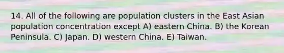 14. All of the following are population clusters in the East Asian population concentration except A) eastern China. B) the Korean Peninsula. C) Japan. D) western China. E) Taiwan.