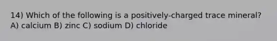 14) Which of the following is a positively-charged trace mineral? A) calcium B) zinc C) sodium D) chloride