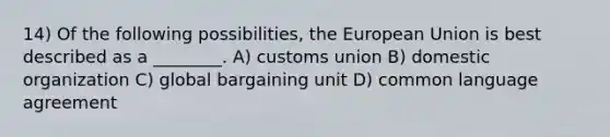 14) Of the following possibilities, the European Union is best described as a ________. A) customs union B) domestic organization C) global bargaining unit D) common language agreement