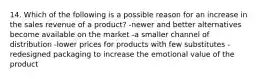 14. Which of the following is a possible reason for an increase in the sales revenue of a product? -newer and better alternatives become available on the market -a smaller channel of distribution -lower prices for products with few substitutes -redesigned packaging to increase the emotional value of the product