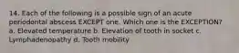 14. Each of the following is a possible sign of an acute periodontal abscess EXCEPT one. Which one is the EXCEPTION? a. Elevated temperature b. Elevation of tooth in socket c. Lymphadenopathy d. Tooth mobility