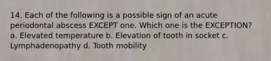 14. Each of the following is a possible sign of an acute periodontal abscess EXCEPT one. Which one is the EXCEPTION? a. Elevated temperature b. Elevation of tooth in socket c. Lymphadenopathy d. Tooth mobility