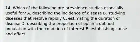 14. Which of the following are prevalence studies especially useful for? A. describing the incidence of disease B. studying diseases that resolve rapidly C. estimating the duration of disease D. describing the proportion of ppl in a defined population with the condition of interest E. establishing cause and effect.