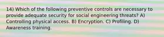 14) Which of the following preventive controls are necessary to provide adequate security for social engineering threats? A) Controlling physical access. B) Encryption. C) Profiling. D) Awareness training.