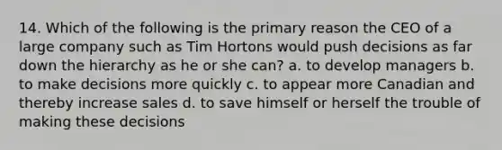 14. Which of the following is the primary reason the CEO of a large company such as Tim Hortons would push decisions as far down the hierarchy as he or she can? a. to develop managers b. to make decisions more quickly c. to appear more Canadian and thereby increase sales d. to save himself or herself the trouble of making these decisions