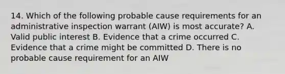 14. Which of the following probable cause requirements for an administrative inspection warrant (AIW) is most accurate? A. Valid public interest B. Evidence that a crime occurred C. Evidence that a crime might be committed D. There is no probable cause requirement for an AIW