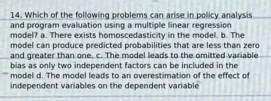 14. Which of the following problems can arise in policy analysis and program evaluation using a multiple linear regression model? a. There exists homoscedasticity in the model. b. The model can produce predicted probabilities that are less than zero and greater than one. c. The model leads to the omitted variable bias as only two independent factors can be included in the model d. The model leads to an overestimation of the effect of independent variables on the dependent variable