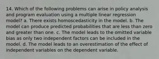 14. Which of the following problems can arise in policy analysis and program evaluation using a multiple linear regression model? a. There exists homoscedasticity in the model. b. The model can produce predicted probabilities that are less than zero and greater than one. c. The model leads to the omitted variable bias as only two independent factors can be included in the model. d. The model leads to an overestimation of the effect of independent variables on the dependent variable.