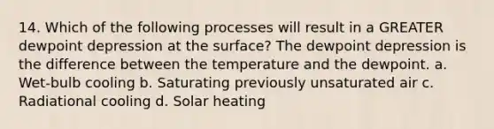 14. Which of the following processes will result in a GREATER dewpoint depression at the surface? The dewpoint depression is the difference between the temperature and the dewpoint. a. Wet-bulb cooling b. Saturating previously unsaturated air c. Radiational cooling d. Solar heating