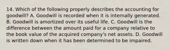 14. Which of the following properly describes the accounting for goodwill? A. Goodwill is recorded when it is internally generated. B. Goodwill is amortized over its useful life. C. Goodwill is the difference between the amount paid for a company relative to the book value of the acquired company's net assets. D. Goodwill is written down when it has been determined to be impaired.