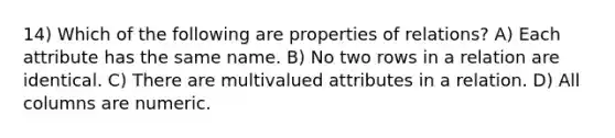 14) Which of the following are properties of relations? A) Each attribute has the same name. B) No two rows in a relation are identical. C) There are multivalued attributes in a relation. D) All columns are numeric.