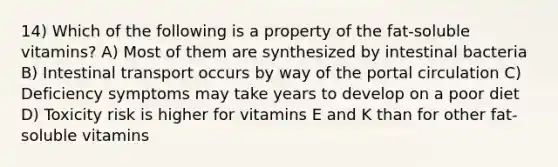 14) Which of the following is a property of the fat-soluble vitamins? A) Most of them are synthesized by intestinal bacteria B) Intestinal transport occurs by way of the portal circulation C) Deficiency symptoms may take years to develop on a poor diet D) Toxicity risk is higher for vitamins E and K than for other fat-soluble vitamins