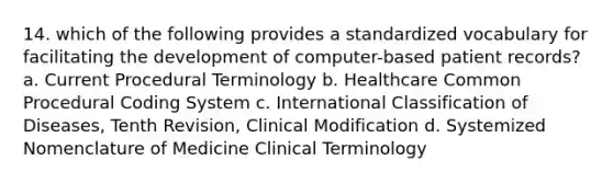 14. which of the following provides a standardized vocabulary for facilitating the development of computer-based patient records? a. Current Procedural Terminology b. Healthcare Common Procedural Coding System c. International Classification of Diseases, Tenth Revision, Clinical Modification d. Systemized Nomenclature of Medicine Clinical Terminology