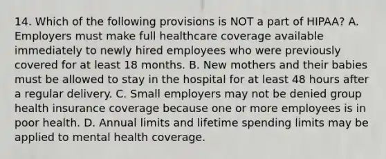 14. Which of the following provisions is NOT a part of HIPAA? A. Employers must make full healthcare coverage available immediately to newly hired employees who were previously covered for at least 18 months. B. New mothers and their babies must be allowed to stay in the hospital for at least 48 hours after a regular delivery. C. Small employers may not be denied group health insurance coverage because one or more employees is in poor health. D. Annual limits and lifetime spending limits may be applied to mental health coverage.