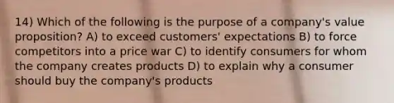 14) Which of the following is the purpose of a company's value proposition? A) to exceed customers' expectations B) to force competitors into a price war C) to identify consumers for whom the company creates products D) to explain why a consumer should buy the company's products