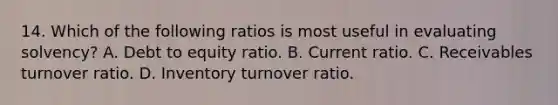 14. Which of the following ratios is most useful in evaluating solvency? A. Debt to equity ratio. B. Current ratio. C. Receivables turnover ratio. D. Inventory turnover ratio.