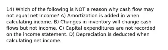 14) Which of the following is NOT a reason why cash flow may not equal net income? A) Amortization is added in when calculating income. B) Changes in inventory will change cash flows but not income. C) Capital expenditures are not recorded on the income statement. D) Depreciation is deducted when calculating net income.