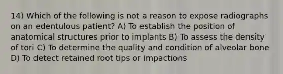 14) Which of the following is not a reason to expose radiographs on an edentulous patient? A) To establish the position of anatomical structures prior to implants B) To assess the density of tori C) To determine the quality and condition of alveolar bone D) To detect retained root tips or impactions