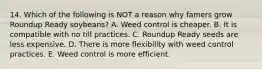 14. Which of the following is NOT a reason why famers grow Roundup Ready soybeans? A. Weed control is cheaper. B. It is compatible with no till practices. C. Roundup Ready seeds are less expensive. D. There is more flexibility with weed control practices. E. Weed control is more efficient.