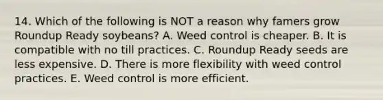 14. Which of the following is NOT a reason why famers grow Roundup Ready soybeans? A. Weed control is cheaper. B. It is compatible with no till practices. C. Roundup Ready seeds are less expensive. D. There is more flexibility with weed control practices. E. Weed control is more efficient.