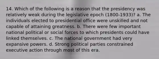 14. Which of the following is a reason that the presidency was relatively weak during the legislative epoch (1800-1933)? a. The individuals elected to presidential office were unskilled and not capable of attaining greatness. b. There were few important national political or social forces to which presidents could have linked themselves. c. The national government had very expansive powers. d. Strong political parties constrained executive action through most of this era.