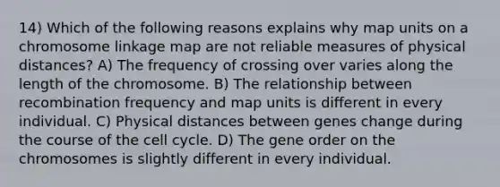 14) Which of the following reasons explains why map units on a chromosome linkage map are not reliable measures of physical distances? A) The frequency of crossing over varies along the length of the chromosome. B) The relationship between recombination frequency and map units is different in every individual. C) Physical distances between genes change during the course of the cell cycle. D) The gene order on the chromosomes is slightly different in every individual.