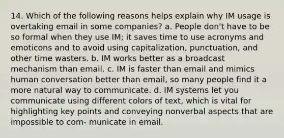 14. Which of the following reasons helps explain why IM usage is overtaking email in some companies? a. People don't have to be so formal when they use IM; it saves time to use acronyms and emoticons and to avoid using capitalization, punctuation, and other time wasters. b. IM works better as a broadcast mechanism than email. c. IM is faster than email and mimics human conversation better than email, so many people find it a more natural way to communicate. d. IM systems let you communicate using different colors of text, which is vital for highlighting key points and conveying nonverbal aspects that are impossible to com- municate in email.