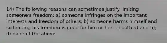 14) The following reasons can sometimes justify limiting someone's freedom: a) someone infringes on the important interests and freedom of others; b) someone harms himself and so limiting his freedom is good for him or her; c) both a) and b); d) none of the above