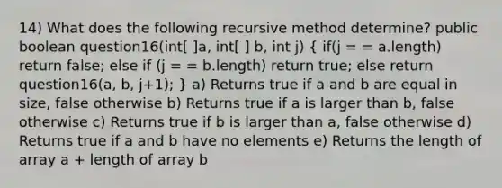 14) What does the following recursive method determine? public boolean question16(int[ ]a, int[ ] b, int j) ( if(j = = a.length) return false; else if (j = = b.length) return true; else return question16(a, b, j+1); ) a) Returns true if a and b are equal in size, false otherwise b) Returns true if a is larger than b, false otherwise c) Returns true if b is larger than a, false otherwise d) Returns true if a and b have no elements e) Returns the length of array a + length of array b