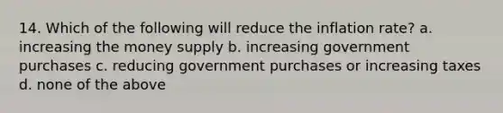 14. Which of the following will reduce the inflation rate? a. increasing the money supply b. increasing government purchases c. reducing government purchases or increasing taxes d. none of the above