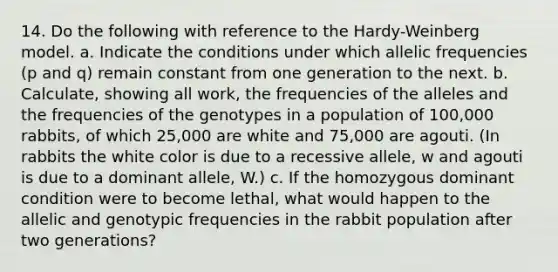 14. Do the following with reference to the Hardy-Weinberg model. a. Indicate the conditions under which allelic frequencies (p and q) remain constant from one generation to the next. b. Calculate, showing all work, the frequencies of the alleles and the frequencies of the genotypes in a population of 100,000 rabbits, of which 25,000 are white and 75,000 are agouti. (In rabbits the white color is due to a recessive allele, w and agouti is due to a dominant allele, W.) c. If the homozygous dominant condition were to become lethal, what would happen to the allelic and genotypic frequencies in the rabbit population after two generations?