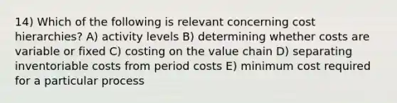 14) Which of the following is relevant concerning cost hierarchies? A) activity levels B) determining whether costs are variable or fixed C) costing on the value chain D) separating inventoriable costs from period costs E) minimum cost required for a particular process