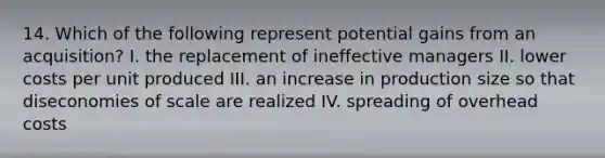 14. Which of the following represent potential gains from an acquisition? I. the replacement of ineffective managers II. lower costs per unit produced III. an increase in production size so that diseconomies of scale are realized IV. spreading of overhead costs