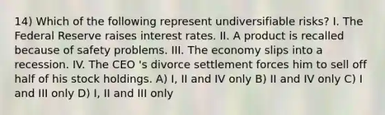 14) Which of the following represent undiversifiable risks? I. The Federal Reserve raises interest rates. II. A product is recalled because of safety problems. III. The economy slips into a recession. IV. The CEO 's divorce settlement forces him to sell off half of his stock holdings. A) I, II and IV only B) II and IV only C) I and III only D) I, II and III only