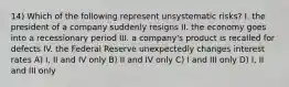 14) Which of the following represent unsystematic risks? I. the president of a company suddenly resigns II. the economy goes into a recessionary period III. a company's product is recalled for defects IV. the Federal Reserve unexpectedly changes interest rates A) I, II and IV only B) II and IV only C) I and III only D) I, II and III only