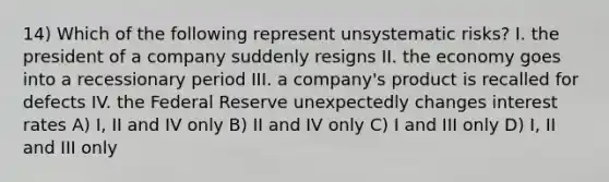 14) Which of the following represent unsystematic risks? I. the president of a company suddenly resigns II. the economy goes into a recessionary period III. a company's product is recalled for defects IV. the Federal Reserve unexpectedly changes interest rates A) I, II and IV only B) II and IV only C) I and III only D) I, II and III only