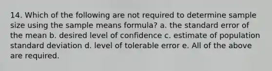 14. Which of the following are not required to determine sample size using the sample means formula? a. the standard error of the mean b. desired level of confidence c. estimate of population standard deviation d. level of tolerable error e. All of the above are required.