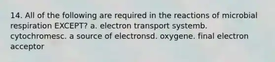 14. All of the following are required in the reactions of microbial respiration EXCEPT? a. electron transport systemb. cytochromesc. a source of electronsd. oxygene. final electron acceptor