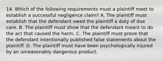 14. Which of the following requirements must a plaintiff meet to establish a successful negligence claim? A. The plaintiff must establish that the defendant owed the plaintiff a duty of due care. B. The plaintiff must show that the defendant meant to do the act that caused the harm. C. The plaintiff must prove that the defendant intentionally published false statements about the plaintiff. D. The plaintiff must have been psychologically injured by an unreasonably dangerous product.