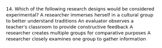 14. Which of the following research designs would be considered experimental? A researcher immerses herself in a cultural group to better understand traditions An evaluator observes a teacher's classroom to provide constructive feedback A researcher creates multiple groups for comparative purposes A researcher closely examines one group to gather information