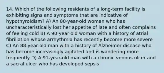 14. Which of the following residents of a long-term facility is exhibiting signs and symptoms that are indicative of hypothyroidism? A) An 80-year-old woman who has uncharacteristically lost her appetite of late and often complains of feeling cold B) A 90-year-old woman with a history of atrial fibrillation whose arrhythmia has recently become more severe C) An 88-year-old man with a history of Alzheimer disease who has become increasingly agitated and is wandering more frequently D) A 91-year-old man with a chronic venous ulcer and a sacral ulcer who has developed sepsis