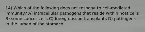 14) Which of the following does not respond to cell-mediated immunity? A) intracellular pathogens that reside within host cells B) some cancer cells C) foreign tissue transplants D) pathogens in the lumen of the stomach