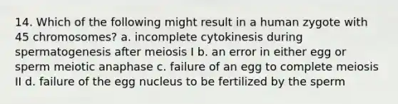 14. Which of the following might result in a human zygote with 45 chromosomes? a. incomplete cytokinesis during spermatogenesis after meiosis I b. an error in either egg or sperm meiotic anaphase c. failure of an egg to complete meiosis II d. failure of the egg nucleus to be fertilized by the sperm