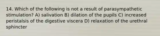 14. Which of the following is not a result of parasympathetic stimulation? A) salivation B) dilation of the pupils C) increased peristalsis of the digestive viscera D) relaxation of the urethral sphincter