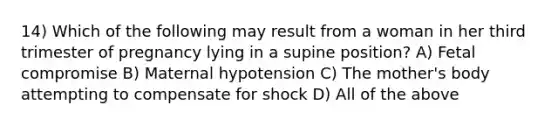 14) Which of the following may result from a woman in her third trimester of pregnancy lying in a supine position? A) Fetal compromise B) Maternal hypotension C) The mother's body attempting to compensate for shock D) All of the above