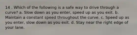 14 . Which of the following is a safe way to drive through a curve? a. Slow down as you enter, speed up as you exit. b. Maintain a constant speed throughout the curve. c. Speed up as you enter, slow down as you exit. d. Stay near the right edge of your lane.