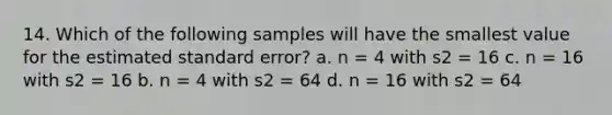 14. Which of the following samples will have the smallest value for the estimated standard error? a. n = 4 with s2 = 16 c. n = 16 with s2 = 16 b. n = 4 with s2 = 64 d. n = 16 with s2 = 64