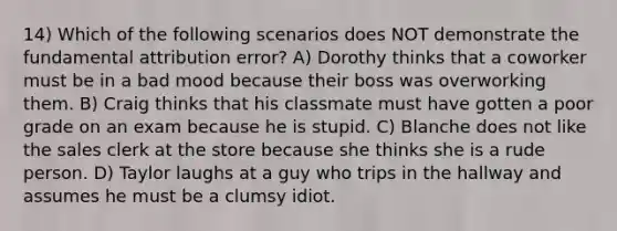 14) Which of the following scenarios does NOT demonstrate the fundamental attribution error? A) Dorothy thinks that a coworker must be in a bad mood because their boss was overworking them. B) Craig thinks that his classmate must have gotten a poor grade on an exam because he is stupid. C) Blanche does not like the sales clerk at the store because she thinks she is a rude person. D) Taylor laughs at a guy who trips in the hallway and assumes he must be a clumsy idiot.